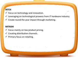 INTEX
 Focus on technology and innovation.
 Leveraging on technological prowess from IT hardware industry.
 Create round the year impact through marketing.
MITASHI
 Focus mainly on low product pricing.
 Creating distribution channels.
 Primary focus on retailing.
 