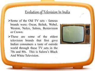 Evolution of Television In India
Some of the Old TV sets - famous
brands were: Oscar, Beltek, Webel,
Weston, Nelco, Salora, Bestavision
or Crown.
These are some of the oldest
television brands that first gave
Indian consumers a taste of outside
world through these TV sets in the
70s and 80s. This is Salora’s Black
And White Television.
 