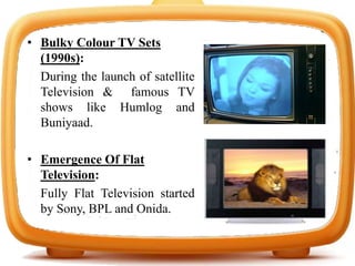• Bulky Colour TV Sets
(1990s):
During the launch of satellite
Television & famous TV
shows like Humlog and
Buniyaad.
• Emergence Of Flat
Television:
Fully Flat Television started
by Sony, BPL and Onida.
 