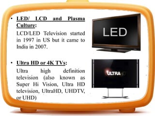 • LED/ LCD and Plasma
Culture:
LCD/LED Television started
in 1997 in US but it came to
India in 2007.
• Ultra HD or 4K TVs:
Ultra high definition
television (also known as
Super Hi Vision, Ultra HD
television, UltraHD, UHDTV,
or UHD)
 