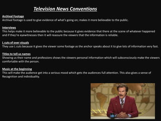 Television News Conventions
Archival Footage
Archival footage is used to give evidence of what’s going on; makes it more believable to the public.
Interviews
This helps make it more believable to the public because it gives evidence that there at the scene of whatever happened
and if they’re eyewitnesses then it will reassure the viewers that the information is reliable.
L cuts of over visuals
They use L cuts because it gives the viewer some footage as the anchor speaks about it to give lots of information very fast.
Titles to tell us names
Showing us their name and professions shows the viewers personal information which will subconsciously make the viewers
comfortable with the person.
Music at the beginning
This will make the audience get into a serious mood which gets the audiences full attention. This also gives a sense of
Recognition and individuality.
 