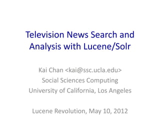 Television News Search and 
Analysis with Lucene/Solr 
Kai Chan <kai@ssc.ucla.edu> 
Social Sciences Computing 
University of California, Los Angeles 
Lucene Revolution, May 10, 2012 
 