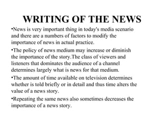 WRITING OF THE NEWS
•News is very important thing in today's media scenario
and there are a numbers of factors to modify the
importance of news in actual practice.
•The policy of news medium may increase or diminish
the importance of the story.The class of viewers and
listeners that dominates the audience of a channel
determines largely what is news for that medium.
•The amount of time available on television determines
whether is told briefly or in detail and thus time alters the
value of a news story.
•Repeating the same news also sometimes decreases the
importance of a news story.
 