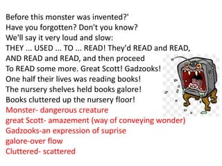 Before this monster was invented?'
Have you forgotten? Don't you know?
We'll say it very loud and slow:
THEY ... USED ... TO ... READ! They'd READ and READ,
AND READ and READ, and then proceed
To READ some more. Great Scott! Gadzooks!
One half their lives was reading books!
The nursery shelves held books galore!
Books cluttered up the nursery floor!
Monster- dangerous creature
great Scott- amazement (way of conveying wonder)
Gadzooks-an expression of suprise
galore-over flow
Cluttered- scattered
 