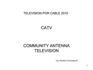 TELEVISION POR CABLE 2010

CATV

COMMUNITY ANTENNA
TELEVISION
Ing. Hamilton Consuegra R.
1

 