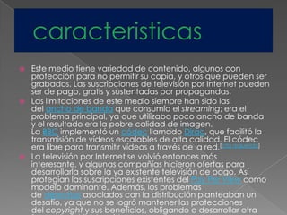  Este medio tiene variedad de contenido, algunos con
protección para no permitir su copia, y otros que pueden ser
grabados. Las suscripciones de televisión por Internet pueden
ser de pago, gratis y sustentadas por propagandas.
 Las limitaciones de este medio siempre han sido las
del ancho de banda que consumía el streaming; era el
problema principal, ya que utilizaba poco ancho de banda
y el resultado era la pobre calidad de imagen.
La BBC implementó un códec llamado Dirac, que facilitó la
transmisión de vídeos escalables de alta calidad. El códec
era libre para transmitir vídeos a través de la red.[cita requerida]
 La televisión por Internet se volvió entonces más
interesante, y algunas compañías hicieron ofertas para
desarrollarla sobre la ya existente televisión de pago. Así
protegían las suscripciones existentes del Pay Per View como
modelo dominante. Además, los problemas
de derechos asociados con la distribución planteaban un
desafío, ya que no se logró mantener las protecciones
del copyright y sus beneficios, obligando a desarrollar otra
 