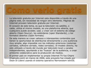 Como verlo gratis
 La televisión gratuita por Internet esta disponible a través de una
página web, sin necesidad de ningún otro elemento. Páginas de
Internet proveen televisión gratuita por Internet.
 El corazón de este tema, es que la televisión vía satélite, o
cable, utiliza el mismo modelo, es una plataforma abierta, que
cualquiera puede acceder, usar, y crear con el sistema de código
abierto (Open Source), los estándares (open Standards), y los
formatos abiertos (Open formats)
 De esta manera se crean valiosos e interesantes contenidos que
tienen la oportunidad de distribuirse directamente a una audiencia
muy amplia, algo imposible con los métodos anteriores (sistemas
cerrados, software cerrado, redes cerradas). El modelo abierto, ha
sido utilizado a través del mundo por televisión local y canales
independientes, apuntando a los "huecos" de la audiencia, o crear
ambiente colaborativo para la producción de medios.
 El primer país en implementar su propia Internet TV fue Chipre
(Cyprustv.com) en marzo de 2006, este proyecto fue creado por
Dean Di Libero usando el sistema operativo Narrowstem telvOS.
 