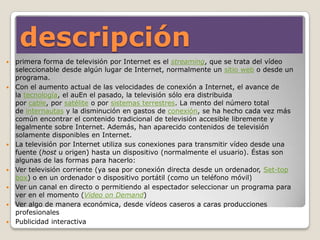 descripción
 primera forma de televisión por Internet es el streaming, que se trata del vídeo
seleccionable desde algún lugar de Internet, normalmente un sitio web o desde un
programa.
 Con el aumento actual de las velocidades de conexión a Internet, el avance de
la tecnología, el auEn el pasado, la televisión sólo era distribuida
por cable, por satélite o por sistemas terrestres. La mento del número total
de internautas y la disminución en gastos de conexión, se ha hecho cada vez más
común encontrar el contenido tradicional de televisión accesible libremente y
legalmente sobre Internet. Además, han aparecido contenidos de televisión
solamente disponibles en Internet.
 La televisión por Internet utiliza sus conexiones para transmitir vídeo desde una
fuente (host u origen) hasta un dispositivo (normalmente el usuario). Éstas son
algunas de las formas para hacerlo:
 Ver televisión corriente (ya sea por conexión directa desde un ordenador, Set-top
box) o en un ordenador o dispositivo portátil (como un teléfono móvil)
 Ver un canal en directo o permitiendo al espectador seleccionar un programa para
ver en el momento (Video on Demand)
 Ver algo de manera económica, desde vídeos caseros a caras producciones
profesionales
 Publicidad interactiva
 