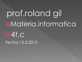 .prof.roland gil
Materia.informatica
4t.c
Fecha.13.5.2013
 