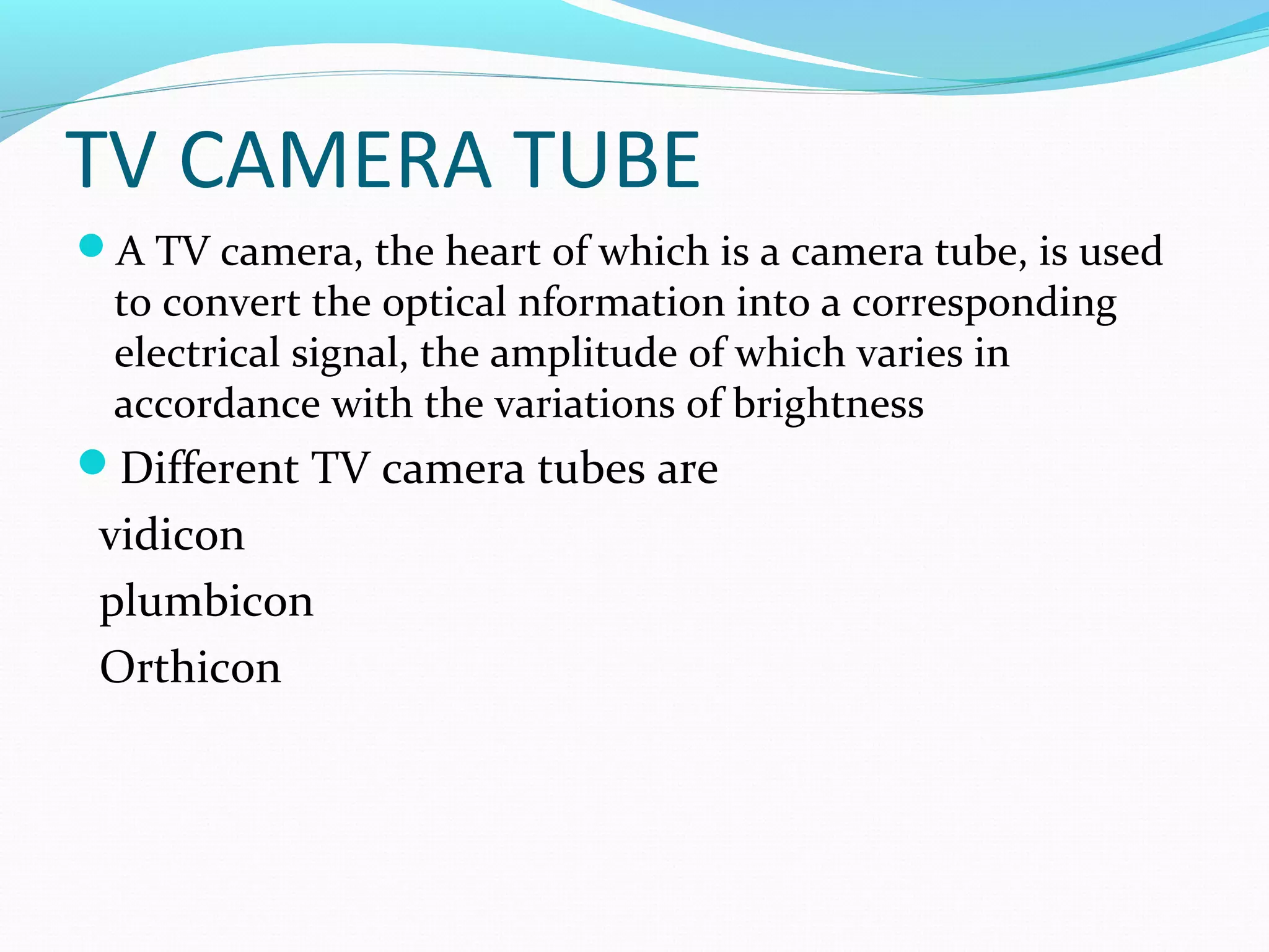 TV CAMERA TUBE
A TV camera, the heart of which is a camera tube, is used
to convert the optical nformation into a corresponding
electrical signal, the amplitude of which varies in
accordance with the variations of brightness
Different TV camera tubes are
vidicon
plumbicon
Orthicon
 