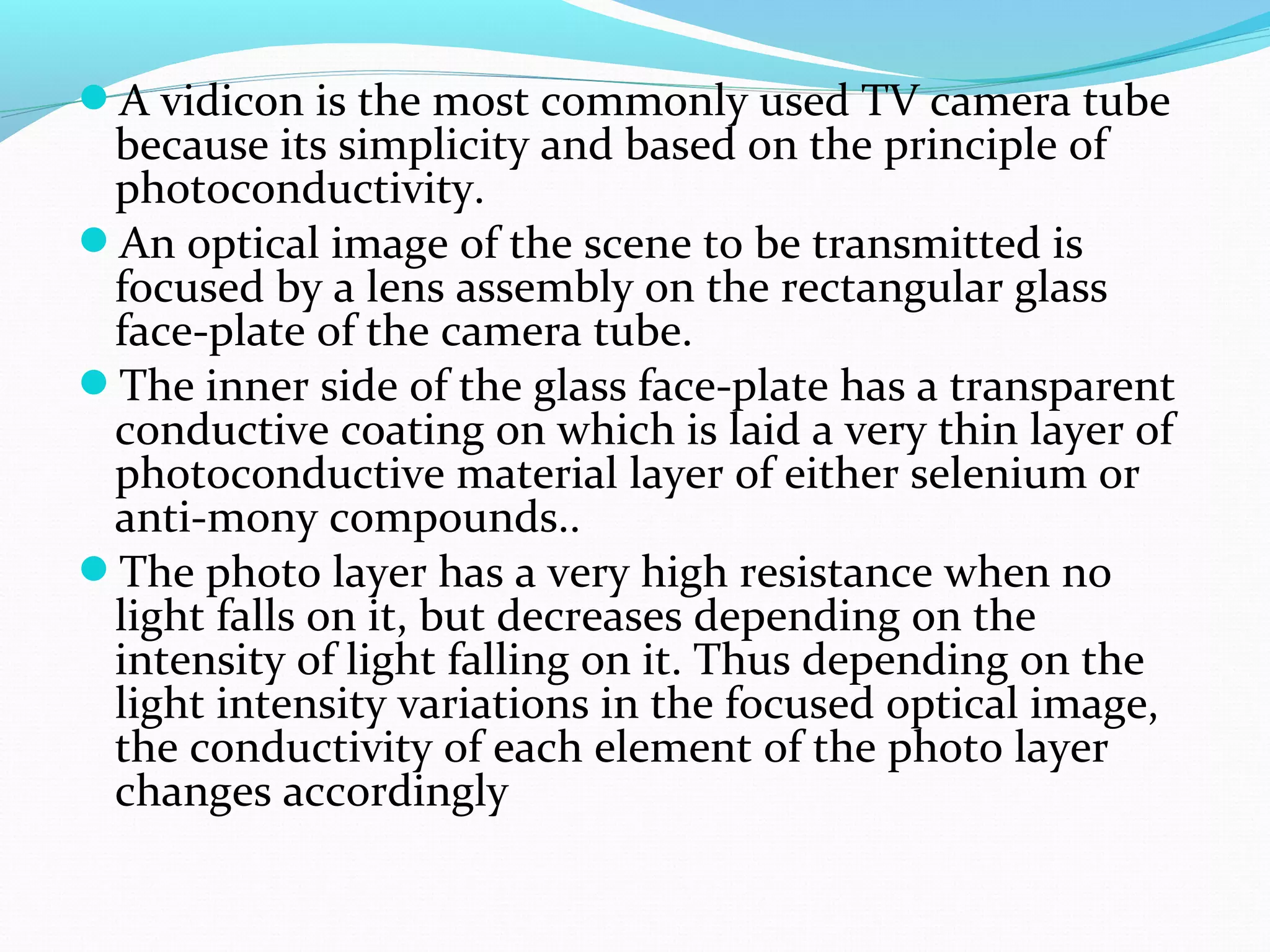 A vidicon is the most commonly used TV camera tube
because its simplicity and based on the principle of
photoconductivity.
An optical image of the scene to be transmitted is
focused by a lens assembly on the rectangular glass
face-plate of the camera tube.
The inner side of the glass face-plate has a transparent
conductive coating on which is laid a very thin layer of
photoconductive material layer of either selenium or
anti-mony compounds..
The photo layer has a very high resistance when no
light falls on it, but decreases depending on the
intensity of light falling on it. Thus depending on the
light intensity variations in the focused optical image,
the conductivity of each element of the photo layer
changes accordingly
 