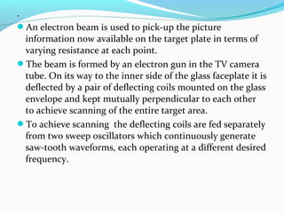 .
An electron beam is used to pick-up the picture
information now available on the target plate in terms of
varying resistance at each point.
The beam is formed by an electron gun in the TV camera
tube. On its way to the inner side of the glass faceplate it is
deflected by a pair of deflecting coils mounted on the glass
envelope and kept mutually perpendicular to each other
to achieve scanning of the entire target area.
To achieve scanning the deflecting coils are fed separately
from two sweep oscillators which continuously generate
saw-tooth waveforms, each operating at a different desired
frequency.
 