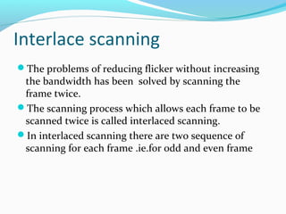 Interlace scanning
The problems of reducing flicker without increasing
the bandwidth has been solved by scanning the
frame twice.
The scanning process which allows each frame to be
scanned twice is called interlaced scanning.
In interlaced scanning there are two sequence of
scanning for each frame .ie.for odd and even frame
 