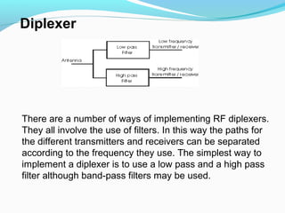 There are a number of ways of implementing RF diplexers.
They all involve the use of filters. In this way the paths for
the different transmitters and receivers can be separated
according to the frequency they use. The simplest way to
implement a diplexer is to use a low pass and a high pass
filter although band-pass filters may be used.
Diplexer
 