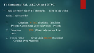 TV Standards (PAL , SECAM and NTSC)
• There are three major TV standards used in the world
today. These are the
1. American N TSC (National Television
Systems Committee) color television system,
2. European PAL (Phase Alternation Line
rate)
3. French-Former Soviet Union SECAM (Sequential
Couleur avec Memoire)
 