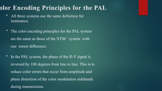 olor Encoding Principles for the PAL
• All three systems use the same definition for
luminance.
• The color encoding principles for the PAL system
are the same as those of the NTSC system with
one minor difference.
• In the PAL system, the phase of the R-Y signal is
reversed by 180 degrees from line to line. This is to
reduce color errors that occur from amplitude and
phase distortion of the color modulation sidebands
during transmission.
 