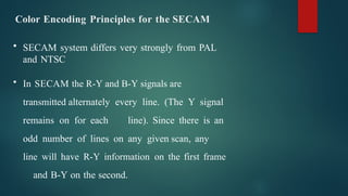 Color Encoding Principles for the SECAM
• SECAM system differs very strongly from PAL
and NTSC
• In SECAM the R-Y and B-Y signals are
transmitted alternately every line. (The Y signal
remains on for each line). Since there is an
odd number of lines on any given scan, any
line will have R-Y information on the first frame
and B-Y on the second.
 