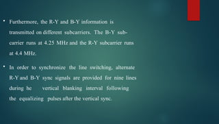 • Furthermore, the R-Y and B-Y information is
transmitted on different subcarriers. The B-Y sub-
carrier runs at 4.25 MHz and the R-Y subcarrier runs
at 4.4 MHz.
• In order to synchronize the line switching, alternate
R-Y and B-Y sync signals are provided for nine lines
during he vertical blanking interval following
the equalizing pulses after the vertical sync.
 