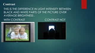 Contrast
THIS IS THE DIFFERENCE IN LIGHT INTENSITY BETWEEN
BLACK AND WHITE PARTS OF THE PICTURE OVER
AVERAGE BRIGHTNESS .
WITH CONTRAST CONTRAST NOT
ADJUSTED
 