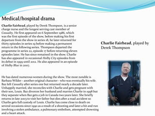 Medical/hospital drama
Charlie Fairhead, played by
Derek Thompson
Charlie Fairhead, played by Derek Thompson, is a senior
charge nurse and the longest serving cast member of
Casualty. He first appeared on 6 September 1986, which
was the first episode of the show, before making his first
departure from the show in series 18, he later returned for
thirty episodes in series 19 before making a permanent
return in the following series. Thompson departed the
programme in series 22, episode 17 before returning eleven
episodes later. He has since remained in the show. Charlie
has also appeared in occasional Holby City episodes from
its debut in 1999 until 2012. He also appeared in an episode
of Holby Blue in 2007.
He has dated numerous women during the show. The most notable is
Barbara Wilder - another original character - who was eventually his wife.
Baz left Casualty after series one but returned nearly a decade later.
Unhappily married, she reconciles with Charlie and gets pregnant with
their son, Louis. Baz divorces her husband and marries Charlie in 1998 but
they separate when Baz gets a job in Canada two years later. She briefly
returns in late 2003 to visit her father but dies after a road accident so
Charlie gets full custody of Louis. Charlie has come close to death on
several occasions since 1990 as a result of a shooting and later a hit and run
involving a stolen ambulance, a pulmonary embolism, attempted drowning
and a heart attack.
 