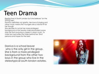 Teen Drama
Davina lives in South London but she believes "on the
wrong side".
Davina's definitely not ghetto. Her love of singing and
urban music means the Youngers are a natural fit for
her though.
She decides to not let her more privileged
background or the heavily male-dominated scene
stop her from pursuing a career in urban music. To
mask her insecurities she hides behind her 'Diva'
persona and hopes for the best.
Daniva is a school leaver
who is the only girl in the group.
She is from a more privileged
background from the other two
boys in the group who live in the
stereotypical south london estates.
 
