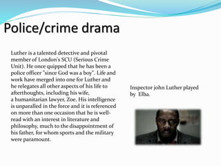 Police/crime drama
Inspector john Luther played
by Elba.
Luther is a talented detective and pivotal
member of London's SCU (Serious Crime
Unit). He once quipped that he has been a
police officer "since God was a boy". Life and
work have merged into one for Luther and
he relegates all other aspects of his life to
afterthoughts, including his wife,
a humanitarian lawyer, Zoe. His intelligence
is unparalled in the force and it is referenced
on more than one occasion that he is well-
read with an interest in literature and
philosophy, much to the disappointment of
his father, for whom sports and the military
were paramount.
 