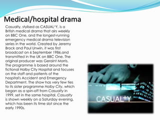 Medical/hospital drama
Casualty, stylised as CASUAL+Y, is a
British medical drama that airs weekly
on BBC One, and the longest-running
emergency medical drama television
series in the world. Created by Jeremy
Brock and Paul Unwin, it was first
broadcast on 6 September 1986,and
transmitted in the UK on BBC One. The
original producer was Geraint Morris.
The programme is based around the
fictional Holby City Hospital and focuses
on the staff and patients of the
hospital's Accident and Emergency
Department. The show has very few ties
to its sister programme Holby City, which
began as a spin-off from Casualty in
1999, set in the same hospital. Casualty
is shown weekly on a Saturday evening,
which has been its time slot since the
early 1990s.
 