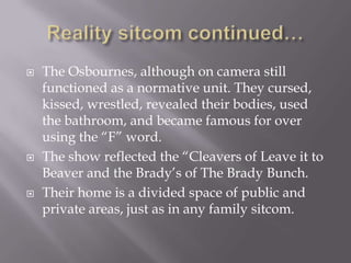    The Osbournes, although on camera still
    functioned as a normative unit. They cursed,
    kissed, wrestled, revealed their bodies, used
    the bathroom, and became famous for over
    using the “F” word.
   The show reflected the “Cleavers of Leave it to
    Beaver and the Brady’s of The Brady Bunch.
   Their home is a divided space of public and
    private areas, just as in any family sitcom.
 