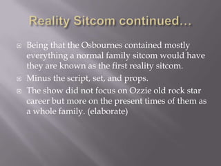    Being that the Osbournes contained mostly
    everything a normal family sitcom would have
    they are known as the first reality sitcom.
   Minus the script, set, and props.
   The show did not focus on Ozzie old rock star
    career but more on the present times of them as
    a whole family. (elaborate)
 