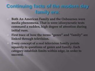    Both An American Family and the Osbournes were
    media phenomena. That is were idiosyncratic texts
    command a sudden, high degree of attention during
    initial runs.
   First trace of how the terms “genre” and “family” are
    linked through television.
   Every concept of a real television family points
    squarely to questions of genre and family. Each
    category establish limits within edge, in order to
    succeed.
 