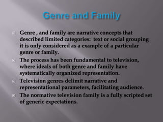    Genre , and family are narrative concepts that
    described limited categories: text or social grouping
    it is only considered as a example of a particular
    genre or family.
   The process has been fundamental to television,
    where ideals of both genre and family have
    systematically organized representation.
   Television genres delimit narrative and
    representational parameters, facilitating audience.
   The normative television family is a fully scripted set
    of generic expectations.
 