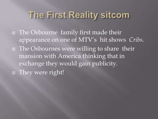    The Osbourne family first made their
    appearance on one of MTV’s hit shows Cribs.
   The Osbournes were willing to share their
    mansion with America thinking that in
    exchange they would gain publicity.
   They were right!
 