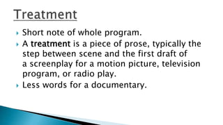  Short note of whole program.
 A treatment is a piece of prose, typically the
step between scene and the first draft of
a screenplay for a motion picture, television
program, or radio play.
 Less words for a documentary.
 