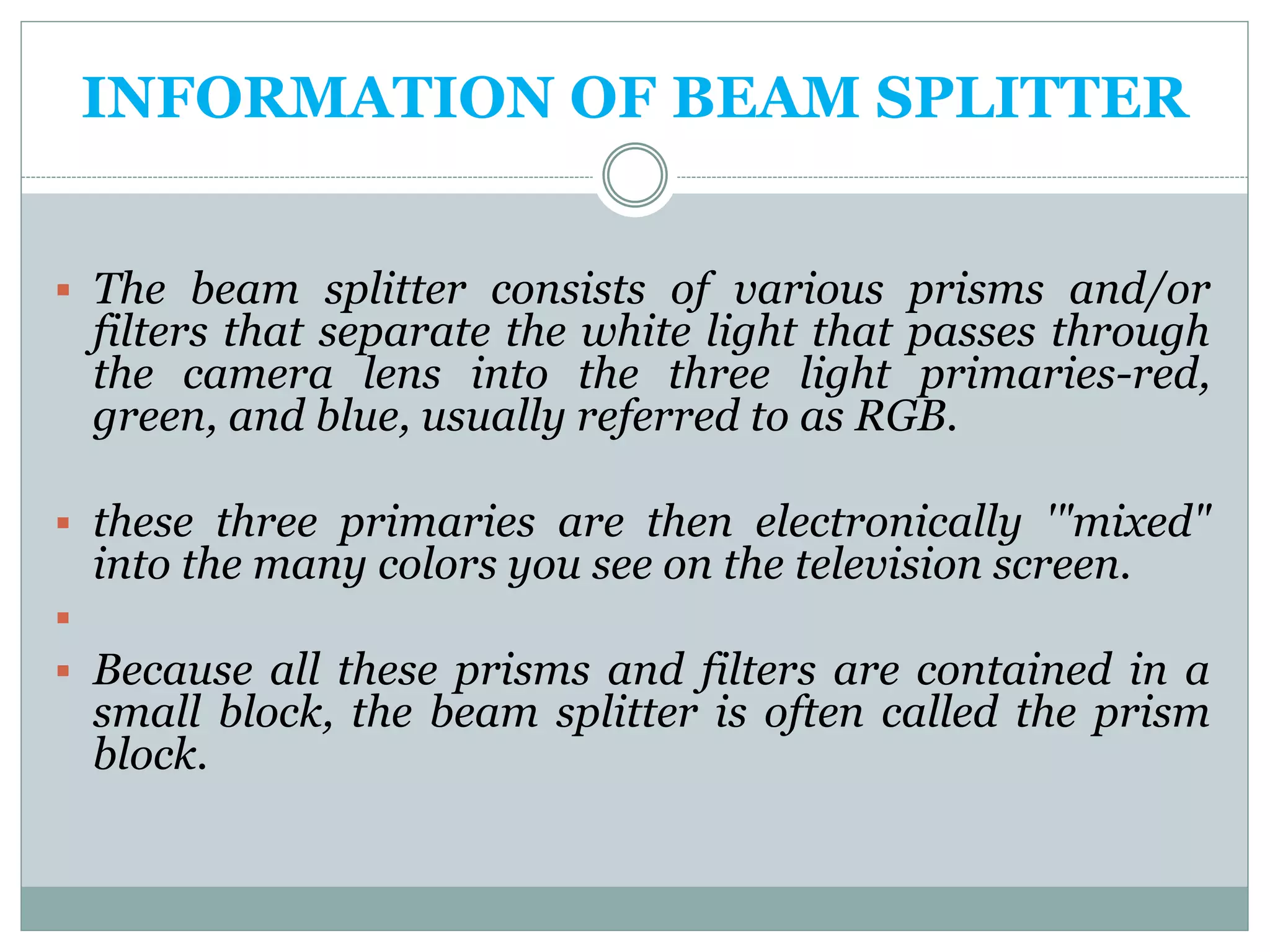 INFORMATION OF BEAM SPLITTER
 The beam splitter consists of various prisms and/or
filters that separate the white light that passes through
the camera lens into the three light primaries-red,
green, and blue, usually referred to as RGB.
 these three primaries are then electronically '"mixed"
into the many colors you see on the television screen.

 Because all these prisms and filters are contained in a
small block, the beam splitter is often called the prism
block.
 