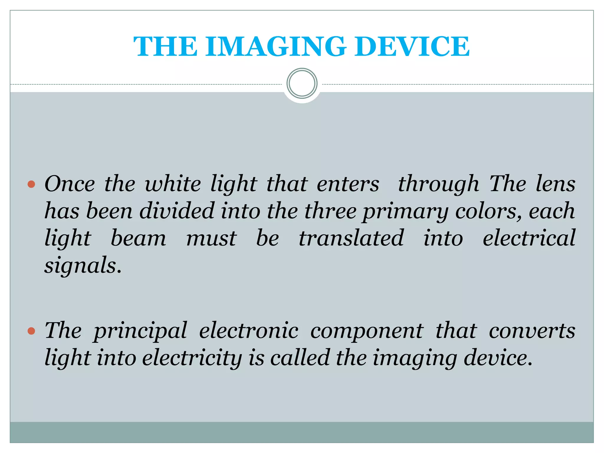 THE IMAGING DEVICE
 Once the white light that enters through The lens
has been divided into the three primary colors, each
light beam must be translated into electrical
signals.
 The principal electronic component that converts
light into electricity is called the imaging device.
 