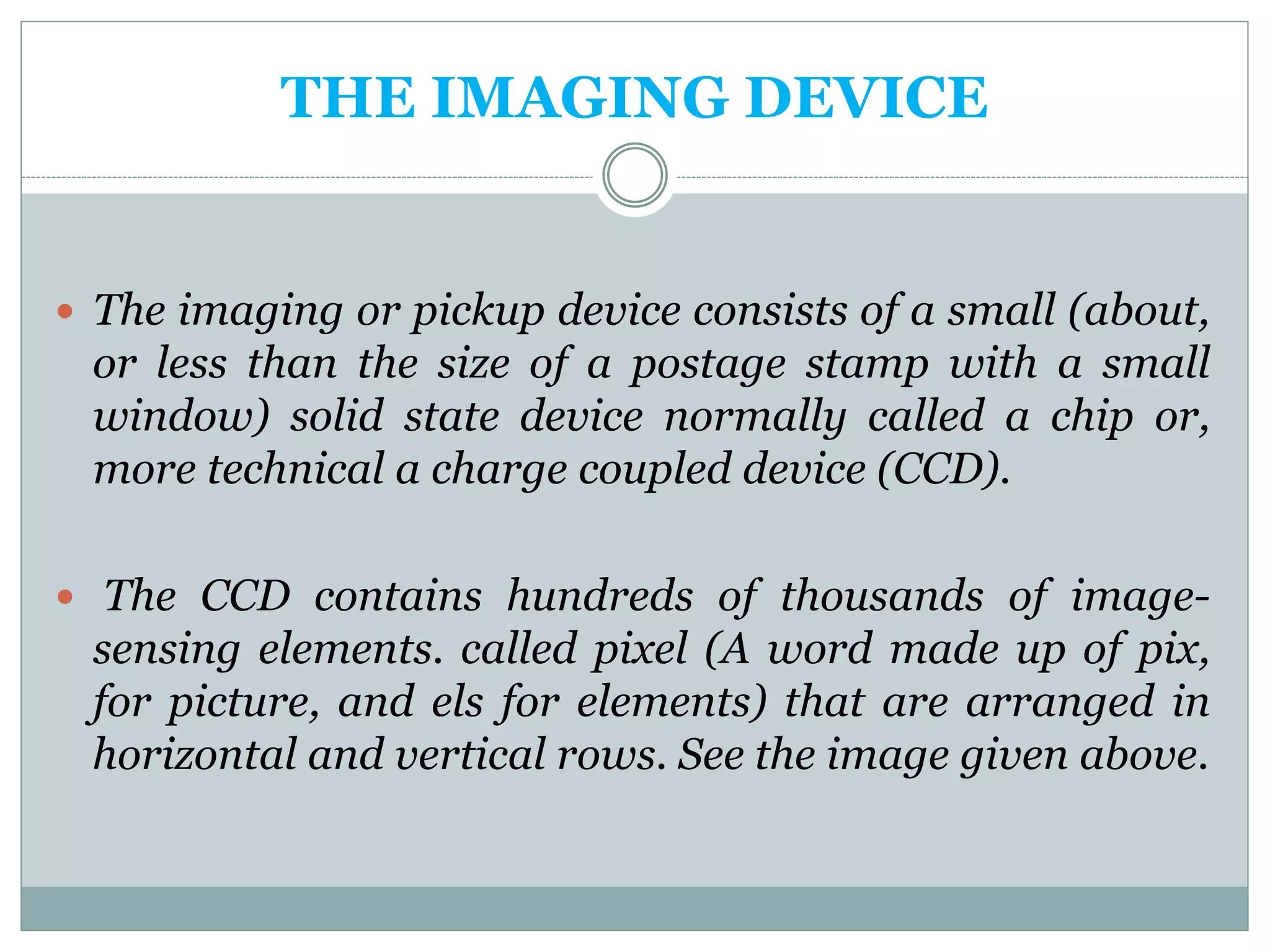 THE IMAGING DEVICE
 The imaging or pickup device consists of a small (about,
or less than the size of a postage stamp with a small
window) solid state device normally called a chip or,
more technical a charge coupled device (CCD).
 The CCD contains hundreds of thousands of image-
sensing elements. called pixel (A word made up of pix,
for picture, and els for elements) that are arranged in
horizontal and vertical rows. See the image given above.
 