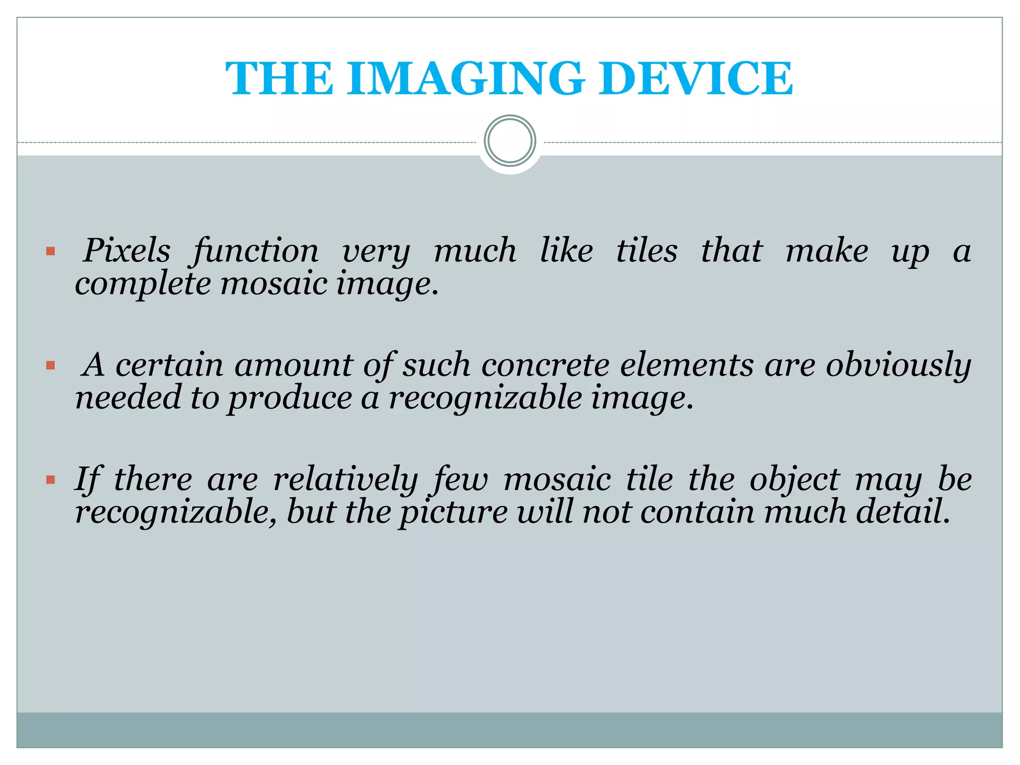THE IMAGING DEVICE
 Pixels function very much like tiles that make up a
complete mosaic image.
 A certain amount of such concrete elements are obviously
needed to produce a recognizable image.
 If there are relatively few mosaic tile the object may be
recognizable, but the picture will not contain much detail.
 