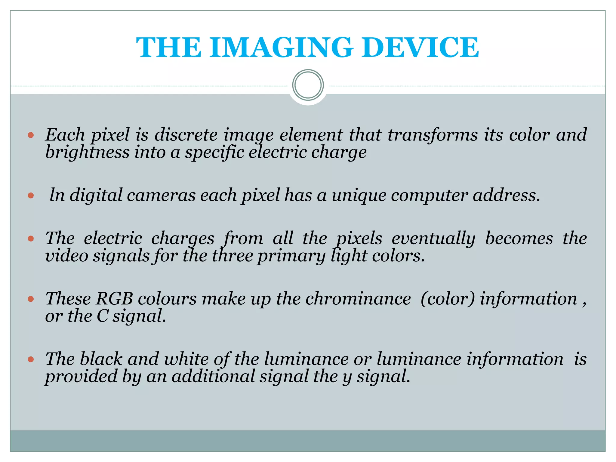 THE IMAGING DEVICE
 Each pixel is discrete image element that transforms its color and
brightness into a specific electric charge
 ln digital cameras each pixel has a unique computer address.
 The electric charges from all the pixels eventually becomes the
video signals for the three primary light colors.
 These RGB colours make up the chrominance (color) information ,
or the C signal.
 The black and white of the luminance or luminance information is
provided by an additional signal the y signal.
 