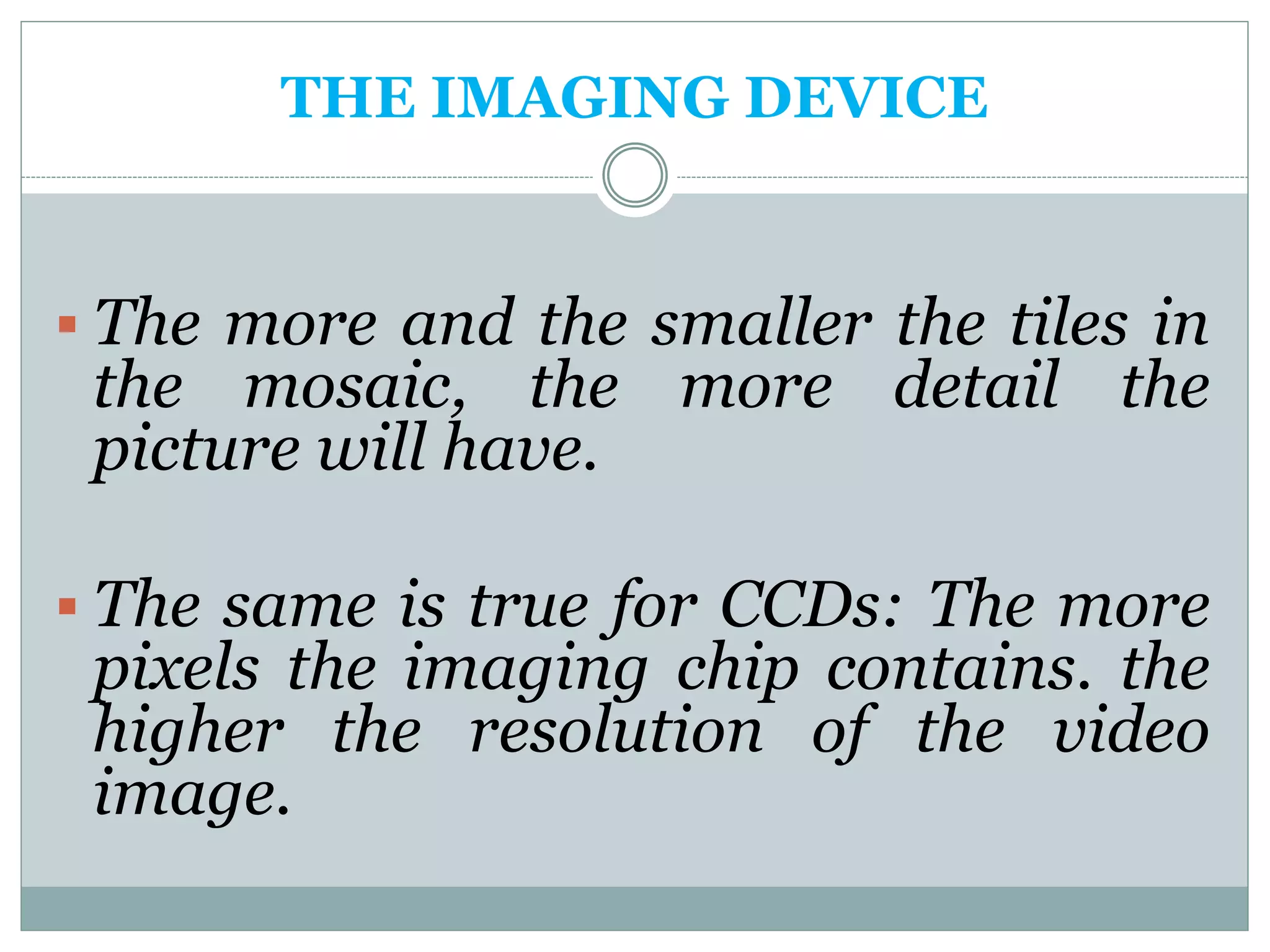 THE IMAGING DEVICE
 The more and the smaller the tiles in
the mosaic, the more detail the
picture will have.
 The same is true for CCDs: The more
pixels the imaging chip contains. the
higher the resolution of the video
image.
 