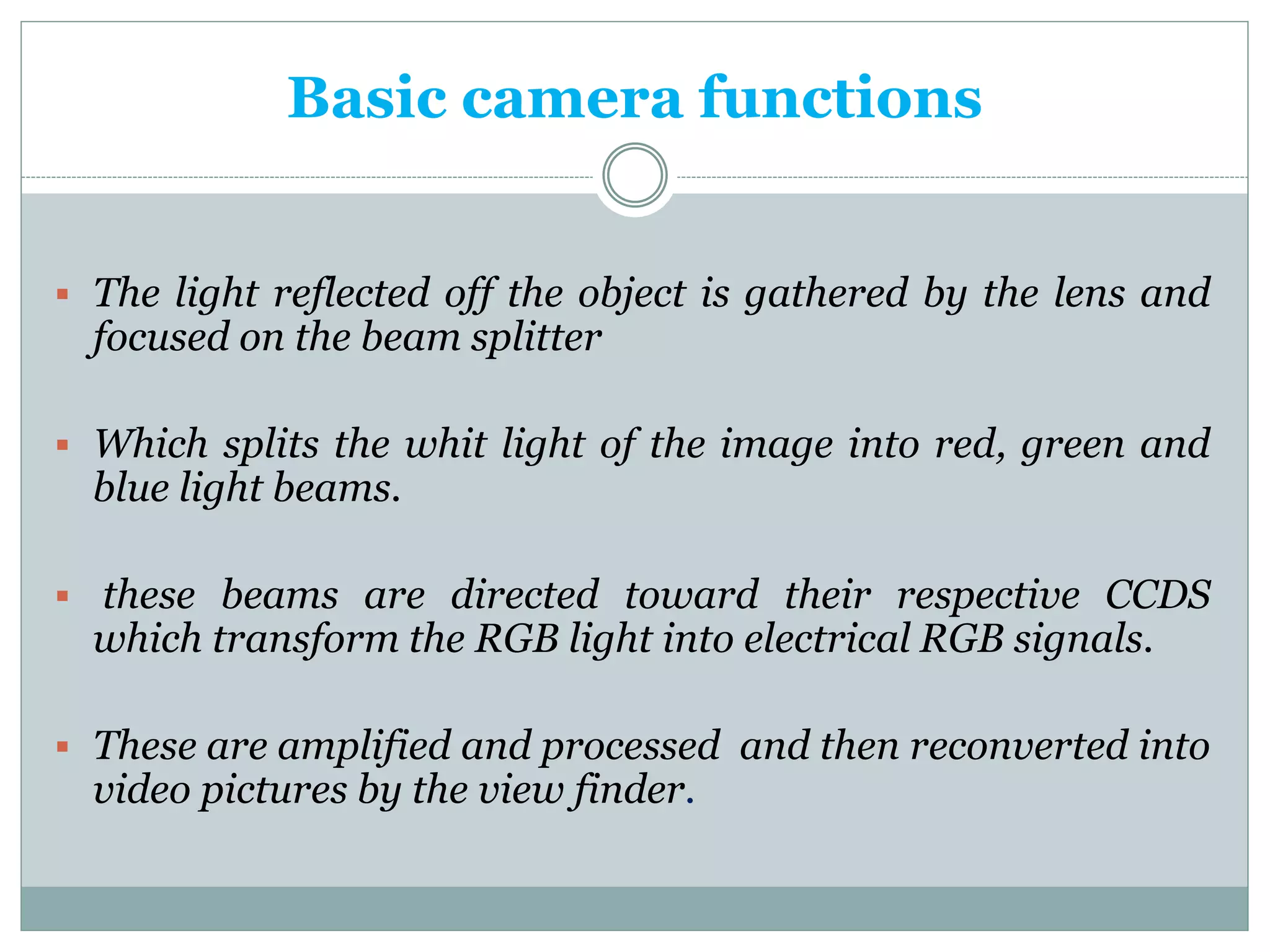 Basic camera functions
 The light reflected off the object is gathered by the lens and
focused on the beam splitter
 Which splits the whit light of the image into red, green and
blue light beams.
 these beams are directed toward their respective CCDS
which transform the RGB light into electrical RGB signals.
 These are amplified and processed and then reconverted into
video pictures by the view finder.
 