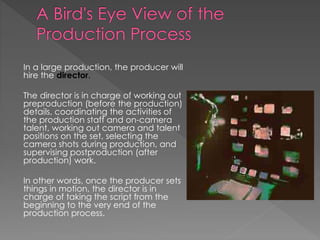 In a large production, the producer will
hire the director.
The director is in charge of working out
preproduction (before the production)
details, coordinating the activities of
the production staff and on-camera
talent, working out camera and talent
positions on the set, selecting the
camera shots during production, and
supervising postproduction (after
production) work.
In other words, once the producer sets
things in motion, the director is in
charge of taking the script from the
beginning to the very end of the
production process.
 