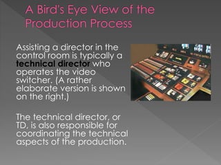 Assisting a director in the
control room is typically a
technical director who
operates the video
switcher. (A rather
elaborate version is shown
on the right.)
The technical director, or
TD, is also responsible for
coordinating the technical
aspects of the production.
 