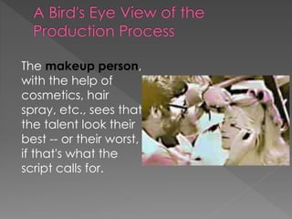 The makeup person,
with the help of
cosmetics, hair
spray, etc., sees that
the talent look their
best -- or their worst,
if that's what the
script calls for.
 