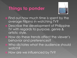 Find out how much time is spent by the
average Filipino in watching TV?
 Describe the development of Philippine
TV with regards to purpose, genre &
artistic style.
 How do these trends affect the viewer’s
behavior and preferences?
 Who dictates what the audience should
watch?
 How are we influenced by TV?
 