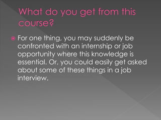  For one thing, you may suddenly be
confronted with an internship or job
opportunity where this knowledge is
essential. Or, you could easily get asked
about some of these things in a job
interview.
 