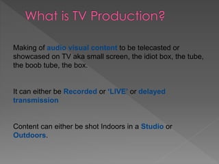 Making of audio visual content to be telecasted or
showcased on TV aka small screen, the idiot box, the tube,
the boob tube, the box.
It can either be Recorded or ‘LIVE’ or delayed
transmission
Content can either be shot Indoors in a Studio or
Outdoors.
 