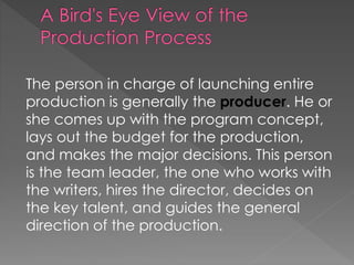 The person in charge of launching entire
production is generally the producer. He or
she comes up with the program concept,
lays out the budget for the production,
and makes the major decisions. This person
is the team leader, the one who works with
the writers, hires the director, decides on
the key talent, and guides the general
direction of the production.
 
