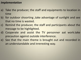 Implementation
a) Take the producer, the staff and equipments to location in
time
b) for outdoor shoorting ,take advantage of sunlight and see
that no time is wasted.
c) Remind the producer, the staff and participants about the
message to be highlighted.
d) Cooperate and assist the TV personner aat work.take
precaution against outside interference.
e) See that the main theme is brought out and recorded in
an understandable and inreresting way.
 