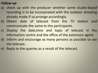 Follow-up
a) check up with the producer whether some studio-based
recording is to be incorporated with the outdoor shooting
already made.if so,arrange accordingly.
b) Obtain date of telecast from the TV station and
communicate the same to the participants.
c) Display the date,time and topic of telecast in the
information centre and the office of the extension agent.
d) Inform and encourage as many persons as possible to see
the telecast.
e) Reply to the queries as a result of the telecast.
 