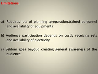 Limitations
a) Requires lots of planning ,preparation,trained personnel
and availability of equipments
b) Audience participation depends on costly receiving sets
and availability of electricity
c) Seldom goes beyoud creating general awareness of the
audience
 